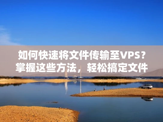 如何快速将文件传输至VPS？掌握这些方法，轻松搞定文件上传！