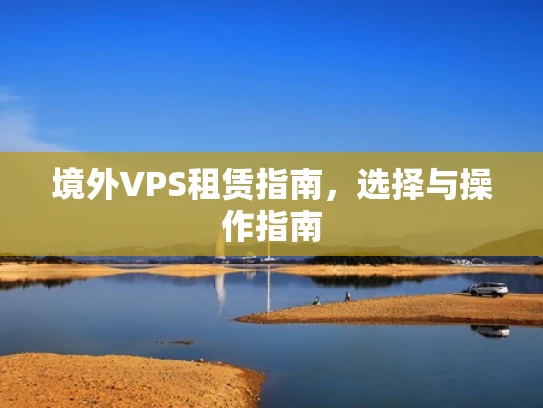境外VPS租赁指南，选择与操作指南
