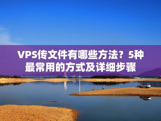 VPS传文件有哪些方法？5种最常用的方式及详细步骤