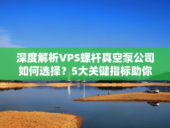 深度解析VPS螺杆真空泵公司如何选择？5大关键指标助你避坑