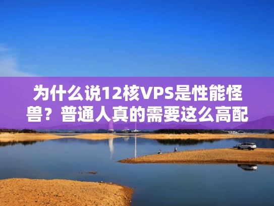 为什么说12核VPS是性能怪兽？普通人真的需要这么高配置吗？