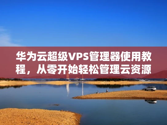 华为云超级VPS管理器使用教程，从零开始轻松管理云资源