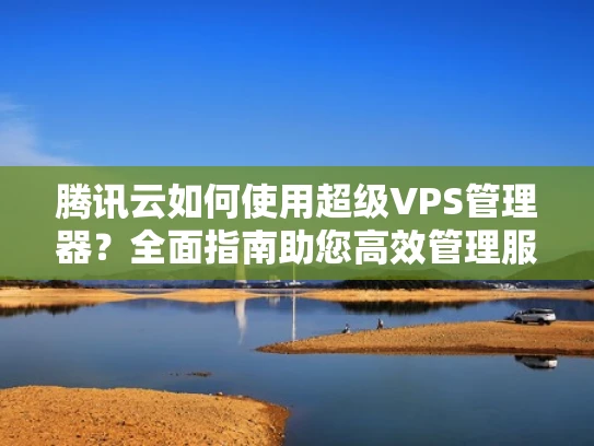 腾讯云如何使用超级VPS管理器？全面指南助您高效管理服务器
