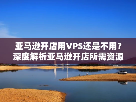 亚马逊开店用VPS还是不用？深度解析亚马逊开店所需资源需求