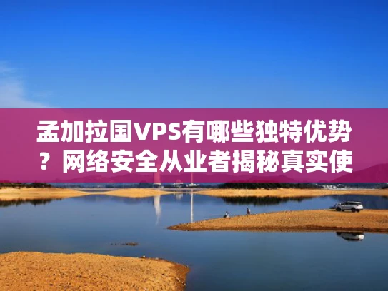 孟加拉国VPS有哪些独特优势？网络安全从业者揭秘真实使用场景与避坑指南