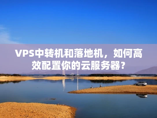VPS中转机和落地机，如何高效配置你的云服务器？
