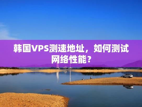 韩国VPS测速地址，如何测试网络性能？