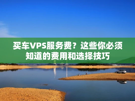 买车VPS服务费？这些你必须知道的费用和选择技巧