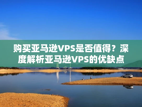 购买亚马逊VPS是否值得？深度解析亚马逊VPS的优缺点