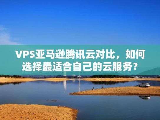 VPS亚马逊腾讯云对比，如何选择最适合自己的云服务？
