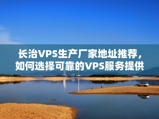 长治VPS生产厂家地址推荐，如何选择可靠的VPS服务提供商？