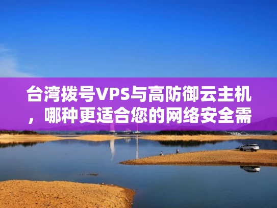 台湾拨号VPS与高防御云主机，哪种更适合您的网络安全需求？