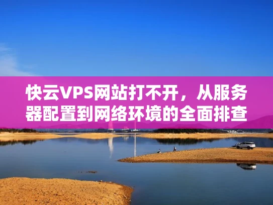 快云VPS网站打不开，从服务器配置到网络环境的全面排查