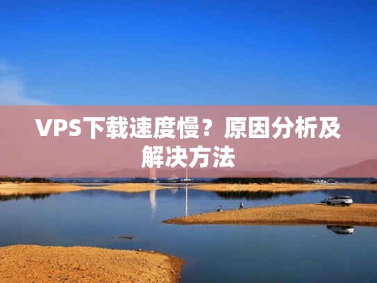 VPS下载速度慢？原因分析及解决方法