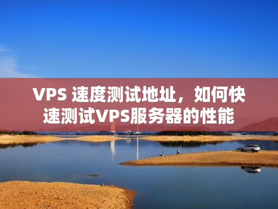 VPS 速度测试地址，如何快速测试VPS服务器的性能
