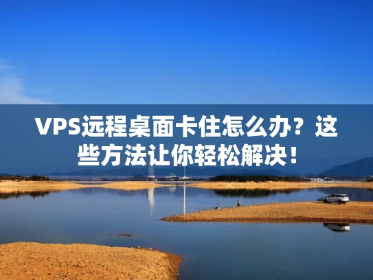 VPS远程桌面卡住怎么办？这些方法让你轻松解决！