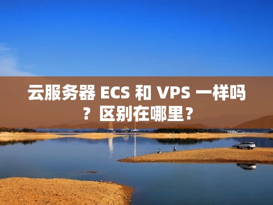 云服务器 ECS 和 VPS 一样吗？区别在哪里？