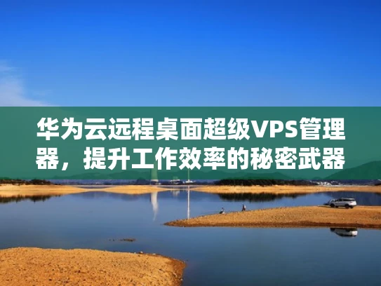华为云远程桌面超级VPS管理器，提升工作效率的秘密武器