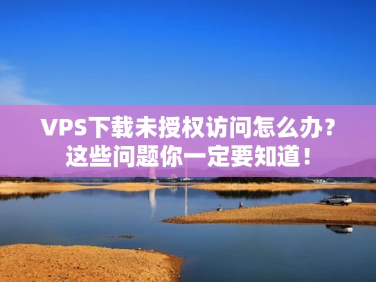 VPS下载未授权访问怎么办？这些问题你一定要知道！