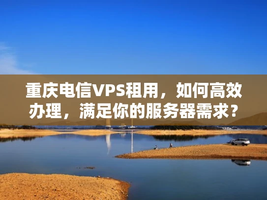 重庆电信VPS租用，如何高效办理，满足你的服务器需求？