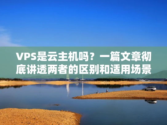 VPS是云主机吗？一篇文章彻底讲透两者的区别和适用场景