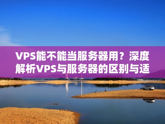 VPS能不能当服务器用？深度解析VPS与服务器的区别与适用场景
