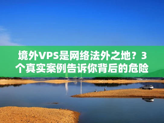 境外VPS是网络法外之地？3个真实案例告诉你背后的危险