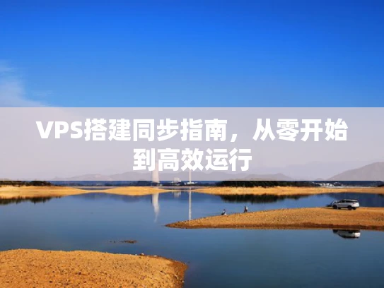VPS搭建同步指南，从零开始到高效运行