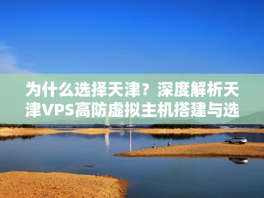 为什么选择天津？深度解析天津VPS高防虚拟主机搭建与选择