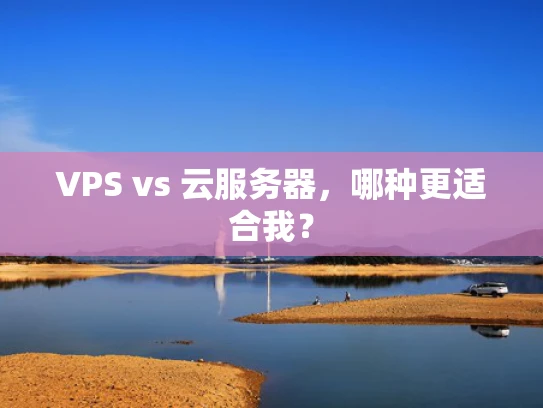 VPS vs 云服务器，哪种更适合我？