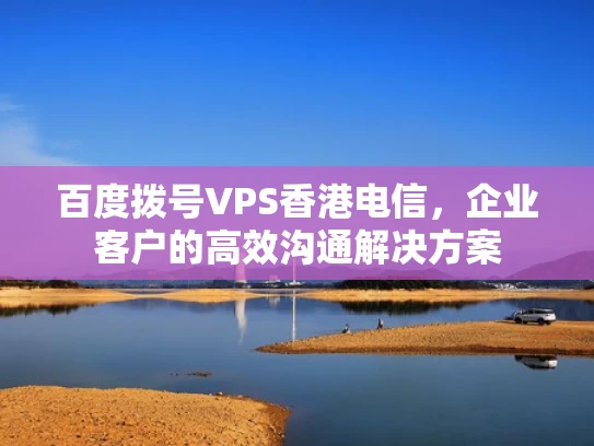 百度拨号VPS香港电信，企业客户的高效沟通解决方案