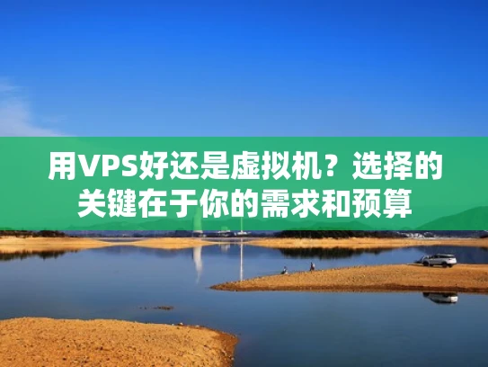 用VPS好还是虚拟机？选择的关键在于你的需求和预算