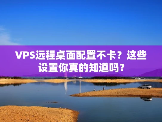 VPS远程桌面配置不卡？这些设置你真的知道吗？