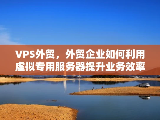 VPS外贸，外贸企业如何利用虚拟专用服务器提升业务效率