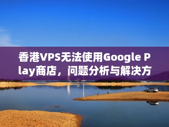 香港VPS无法使用Google Play商店，问题分析与解决方案