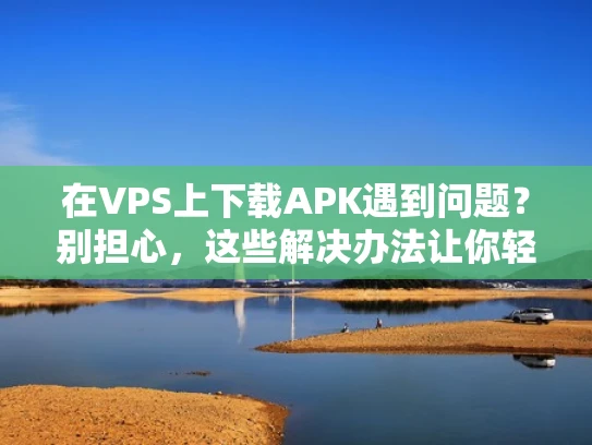 在VPS上下载APK遇到问题？别担心，这些解决办法让你轻松搞定！