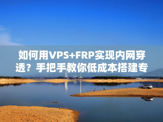 如何用VPS+FRP实现内网穿透？手把手教你低成本搭建专属私人快递