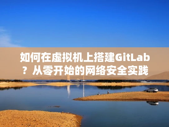 如何在虚拟机上搭建GitLab？从零开始的网络安全实践
