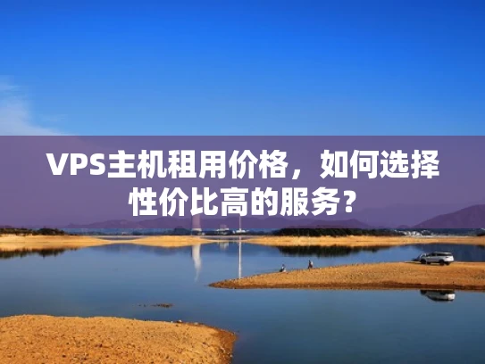 VPS主机租用价格，如何选择性价比高的服务？