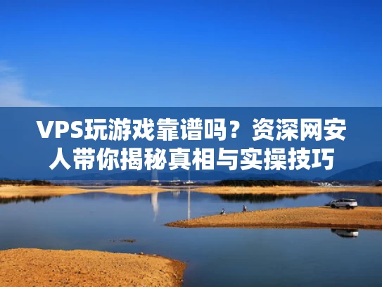 VPS玩游戏靠谱吗？资深网安人带你揭秘真相与实操技巧