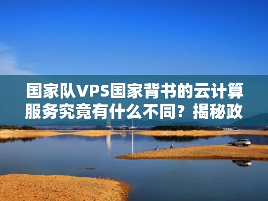 国家队VPS国家背书的云计算服务究竟有什么不同？揭秘政企选择的三大核心逻辑