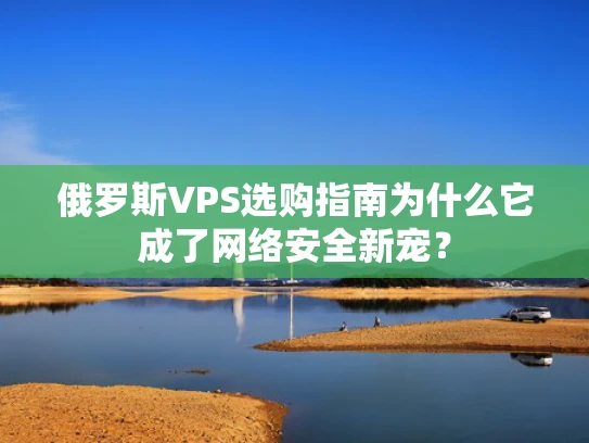 俄罗斯VPS选购指南为什么它成了网络安全新宠？
