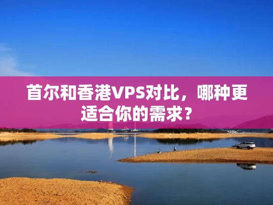 首尔和香港VPS对比，哪种更适合你的需求？