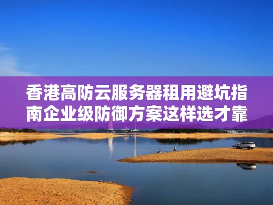 香港高防云服务器租用避坑指南企业级防御方案这样选才靠谱