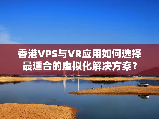 香港VPS与VR应用如何选择最适合的虚拟化解决方案？