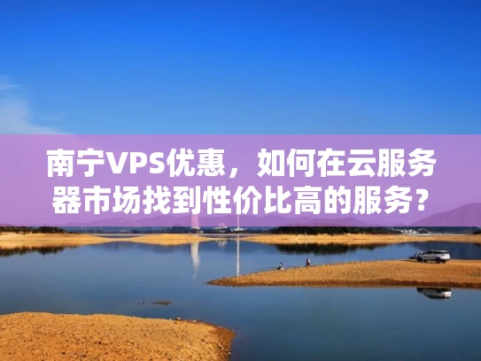 南宁VPS优惠，如何在云服务器市场找到性价比高的服务？