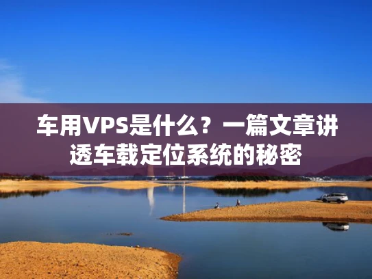 车用VPS是什么？一篇文章讲透车载定位系统的秘密