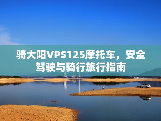 骑大阳VPS125摩托车，安全驾驶与骑行旅行指南