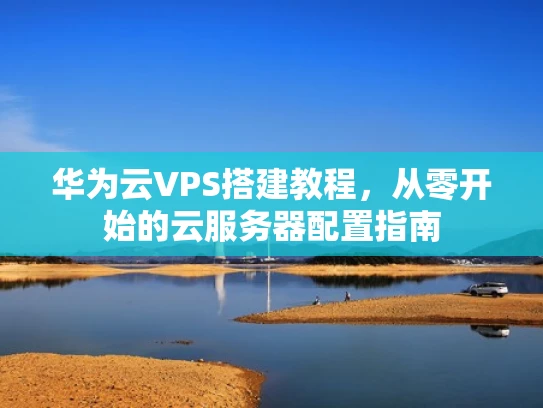 华为云VPS搭建教程，从零开始的云服务器配置指南