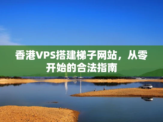 香港VPS搭建梯子网站，从零开始的合法指南